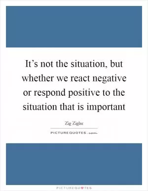 It’s not the situation, but whether we react negative or respond positive to the situation that is important Picture Quote #1