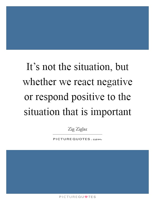 It's not the situation, but whether we react negative or respond positive to the situation that is important Picture Quote #1
