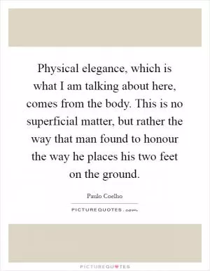 Physical elegance, which is what I am talking about here, comes from the body. This is no superficial matter, but rather the way that man found to honour the way he places his two feet on the ground Picture Quote #1