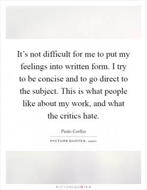 It’s not difficult for me to put my feelings into written form. I try to be concise and to go direct to the subject. This is what people like about my work, and what the critics hate Picture Quote #1