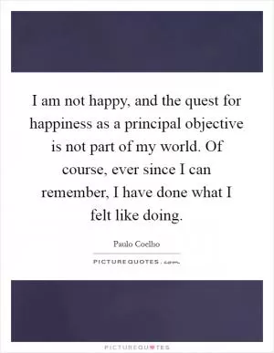 I am not happy, and the quest for happiness as a principal objective is not part of my world. Of course, ever since I can remember, I have done what I felt like doing Picture Quote #1