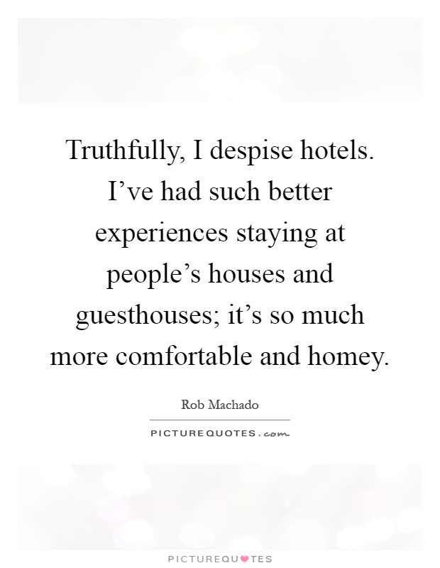 Truthfully, I despise hotels. I've had such better experiences staying at people's houses and guesthouses; it's so much more comfortable and homey Picture Quote #1