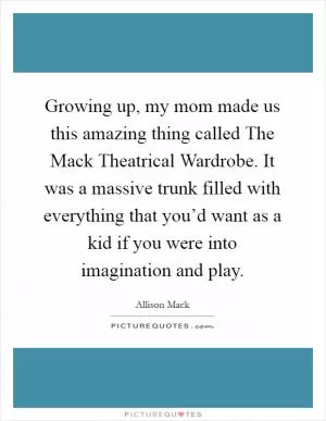 Growing up, my mom made us this amazing thing called The Mack Theatrical Wardrobe. It was a massive trunk filled with everything that you’d want as a kid if you were into imagination and play Picture Quote #1