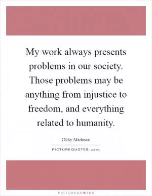 My work always presents problems in our society. Those problems may be anything from injustice to freedom, and everything related to humanity Picture Quote #1