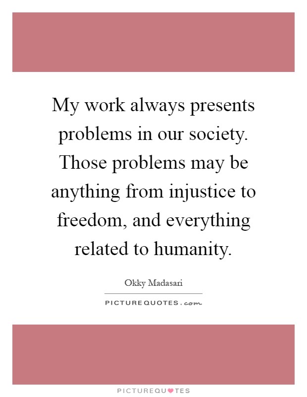 My work always presents problems in our society. Those problems may be anything from injustice to freedom, and everything related to humanity Picture Quote #1