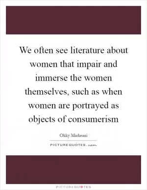 We often see literature about women that impair and immerse the women themselves, such as when women are portrayed as objects of consumerism Picture Quote #1