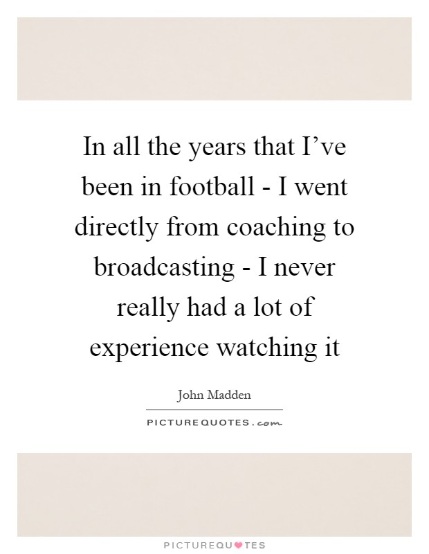 In all the years that I've been in football - I went directly from coaching to broadcasting - I never really had a lot of experience watching it Picture Quote #1