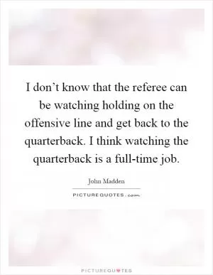 I don’t know that the referee can be watching holding on the offensive line and get back to the quarterback. I think watching the quarterback is a full-time job Picture Quote #1