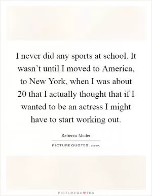 I never did any sports at school. It wasn’t until I moved to America, to New York, when I was about 20 that I actually thought that if I wanted to be an actress I might have to start working out Picture Quote #1
