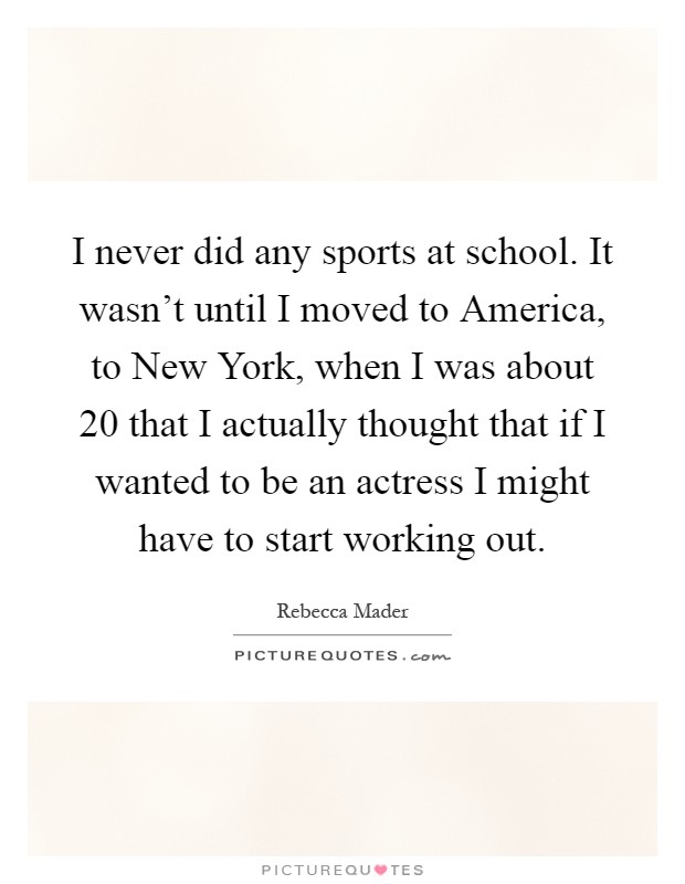 I never did any sports at school. It wasn't until I moved to America, to New York, when I was about 20 that I actually thought that if I wanted to be an actress I might have to start working out Picture Quote #1