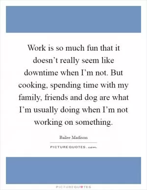 Work is so much fun that it doesn’t really seem like downtime when I’m not. But cooking, spending time with my family, friends and dog are what I’m usually doing when I’m not working on something Picture Quote #1