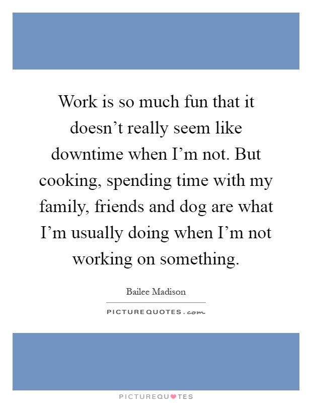 Work is so much fun that it doesn't really seem like downtime when I'm not. But cooking, spending time with my family, friends and dog are what I'm usually doing when I'm not working on something Picture Quote #1