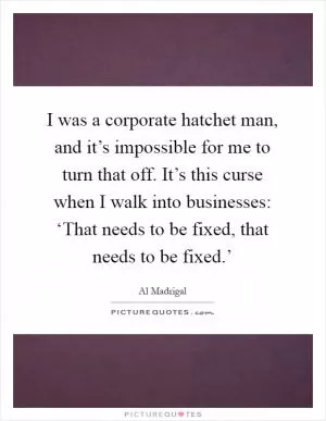 I was a corporate hatchet man, and it’s impossible for me to turn that off. It’s this curse when I walk into businesses: ‘That needs to be fixed, that needs to be fixed.’ Picture Quote #1