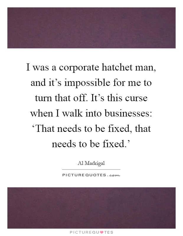 I was a corporate hatchet man, and it's impossible for me to turn that off. It's this curse when I walk into businesses: ‘That needs to be fixed, that needs to be fixed.' Picture Quote #1