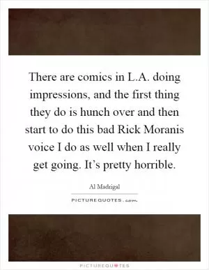 There are comics in L.A. doing impressions, and the first thing they do is hunch over and then start to do this bad Rick Moranis voice I do as well when I really get going. It’s pretty horrible Picture Quote #1