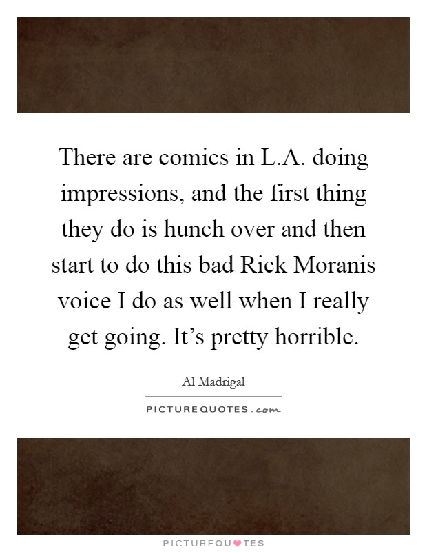 There are comics in L.A. doing impressions, and the first thing they do is hunch over and then start to do this bad Rick Moranis voice I do as well when I really get going. It's pretty horrible Picture Quote #1