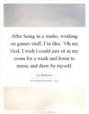 After being in a studio, working on games stuff, I’m like, ‘Oh my God, I wish I could just sit in my room for a week and listen to music and draw by myself Picture Quote #1