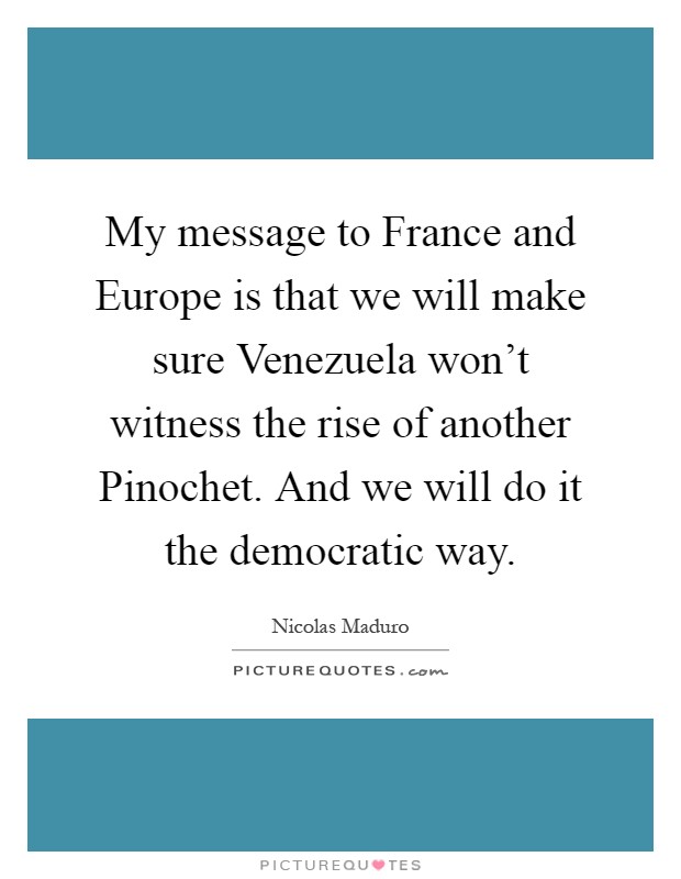 My message to France and Europe is that we will make sure Venezuela won't witness the rise of another Pinochet. And we will do it the democratic way Picture Quote #1