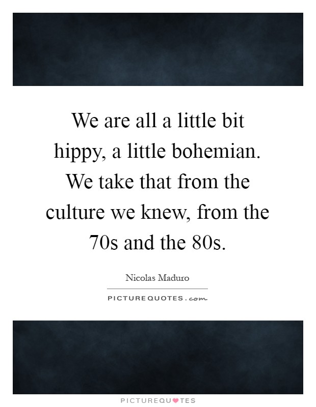 We are all a little bit hippy, a little bohemian. We take that from the culture we knew, from the  70s and the  80s Picture Quote #1