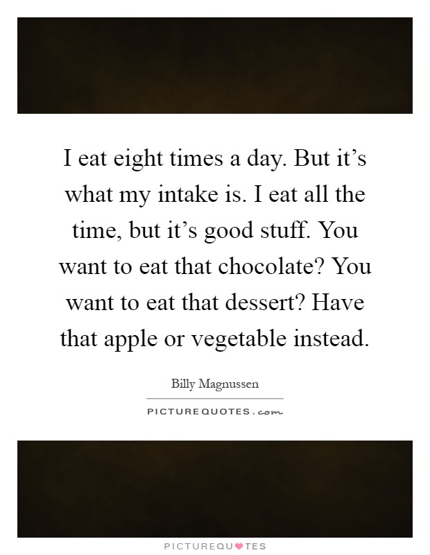 I eat eight times a day. But it's what my intake is. I eat all the time, but it's good stuff. You want to eat that chocolate? You want to eat that dessert? Have that apple or vegetable instead Picture Quote #1