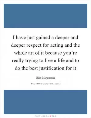 I have just gained a deeper and deeper respect for acting and the whole art of it because you’re really trying to live a life and to do the best justification for it Picture Quote #1