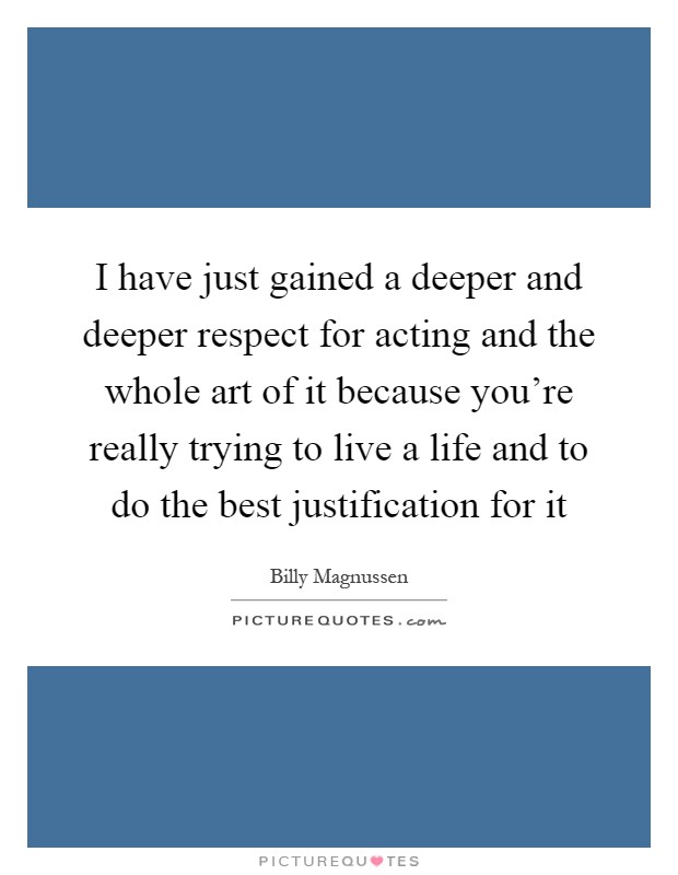 I have just gained a deeper and deeper respect for acting and the whole art of it because you're really trying to live a life and to do the best justification for it Picture Quote #1