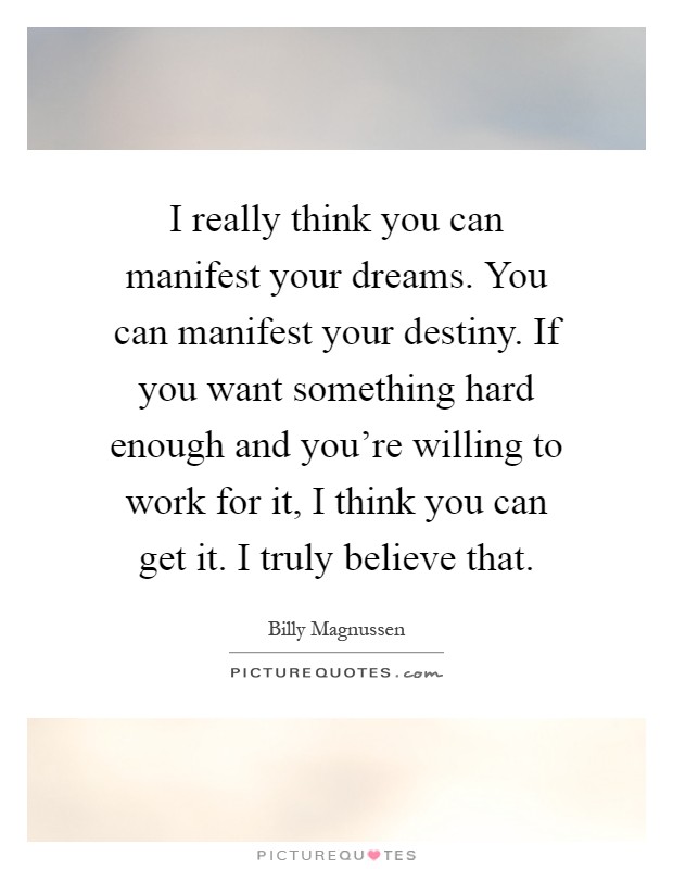 I really think you can manifest your dreams. You can manifest your destiny. If you want something hard enough and you're willing to work for it, I think you can get it. I truly believe that Picture Quote #1