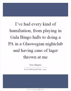 I’ve had every kind of humiliation, from playing in Gala Bingo halls to doing a PA in a Glaswegian nightclub and having cans of lager thrown at me Picture Quote #1
