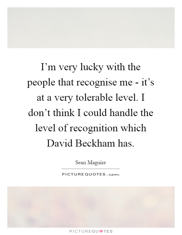 I'm very lucky with the people that recognise me - it's at a very tolerable level. I don't think I could handle the level of recognition which David Beckham has Picture Quote #1