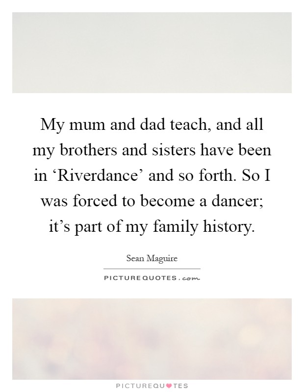 My mum and dad teach, and all my brothers and sisters have been in ‘Riverdance' and so forth. So I was forced to become a dancer; it's part of my family history Picture Quote #1