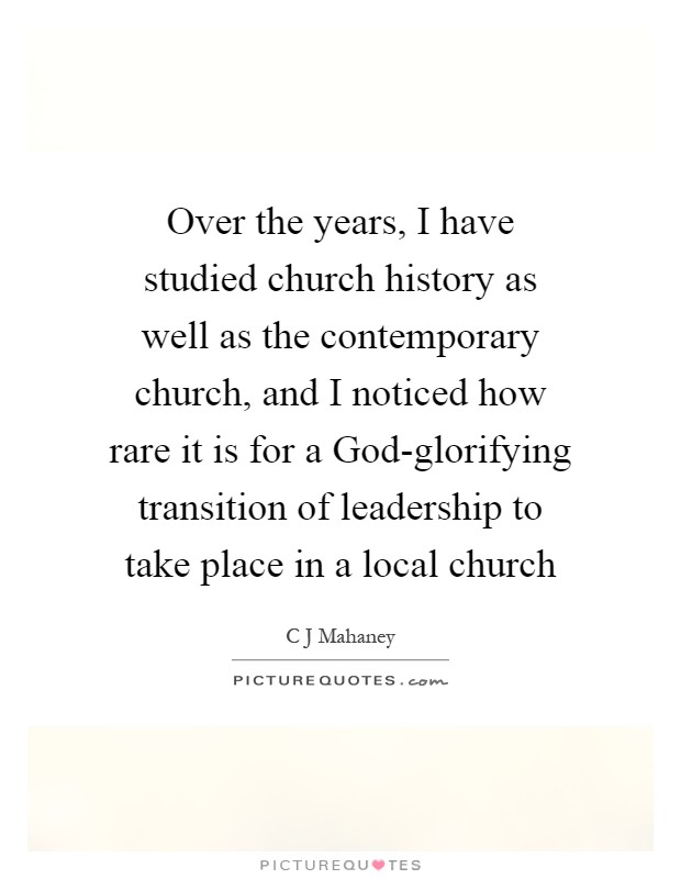 Over the years, I have studied church history as well as the contemporary church, and I noticed how rare it is for a God-glorifying transition of leadership to take place in a local church Picture Quote #1