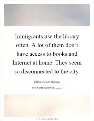 Immigrants use the library often. A lot of them don’t have access to books and Internet at home. They seem so disconnected to the city Picture Quote #1
