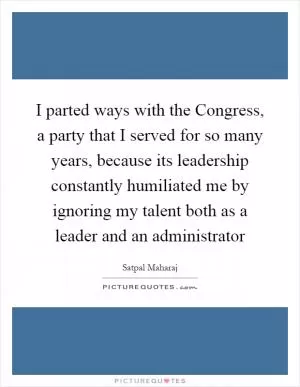 I parted ways with the Congress, a party that I served for so many years, because its leadership constantly humiliated me by ignoring my talent both as a leader and an administrator Picture Quote #1