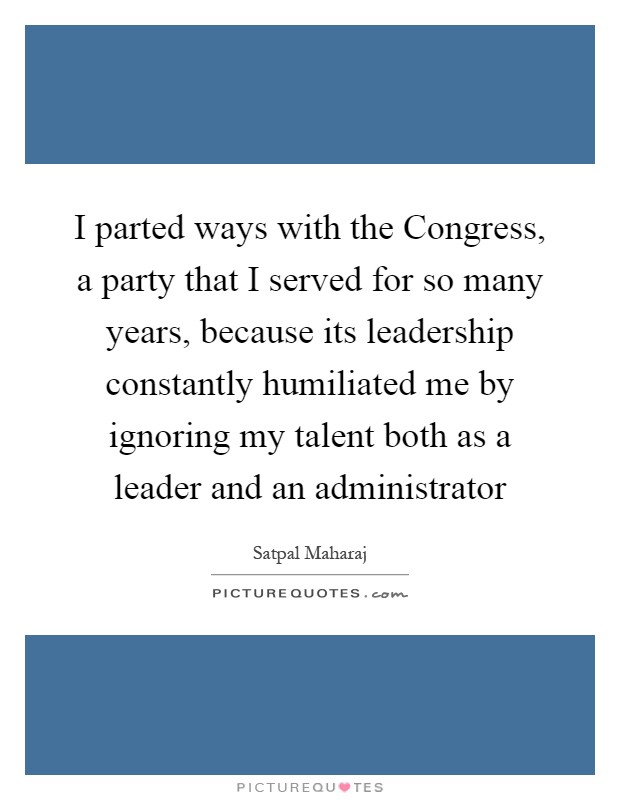I parted ways with the Congress, a party that I served for so many years, because its leadership constantly humiliated me by ignoring my talent both as a leader and an administrator Picture Quote #1