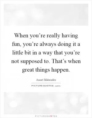 When you’re really having fun, you’re always doing it a little bit in a way that you’re not supposed to. That’s when great things happen Picture Quote #1