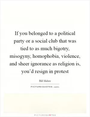 If you belonged to a political party or a social club that was tied to as much bigotry, misogyny, homophobia, violence, and sheer ignorance as religion is, you’d resign in protest Picture Quote #1