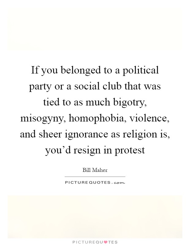 If you belonged to a political party or a social club that was tied to as much bigotry, misogyny, homophobia, violence, and sheer ignorance as religion is, you'd resign in protest Picture Quote #1