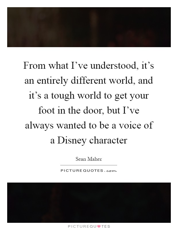 From what I've understood, it's an entirely different world, and it's a tough world to get your foot in the door, but I've always wanted to be a voice of a Disney character Picture Quote #1