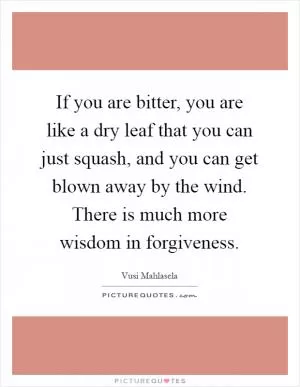 If you are bitter, you are like a dry leaf that you can just squash, and you can get blown away by the wind. There is much more wisdom in forgiveness Picture Quote #1