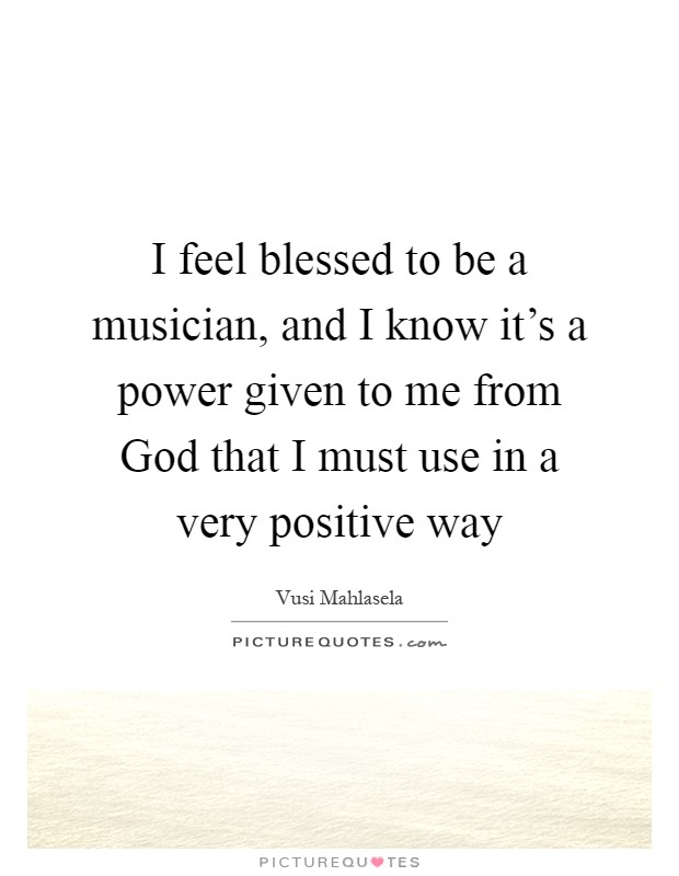 I feel blessed to be a musician, and I know it's a power given to me from God that I must use in a very positive way Picture Quote #1