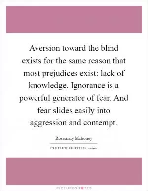 Aversion toward the blind exists for the same reason that most prejudices exist: lack of knowledge. Ignorance is a powerful generator of fear. And fear slides easily into aggression and contempt Picture Quote #1