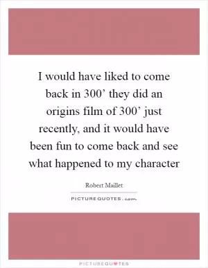 I would have liked to come back in  300’ they did an origins film of  300’ just recently, and it would have been fun to come back and see what happened to my character Picture Quote #1
