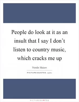 People do look at it as an insult that I say I don’t listen to country music, which cracks me up Picture Quote #1