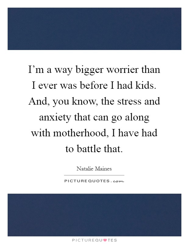I'm a way bigger worrier than I ever was before I had kids. And, you know, the stress and anxiety that can go along with motherhood, I have had to battle that Picture Quote #1