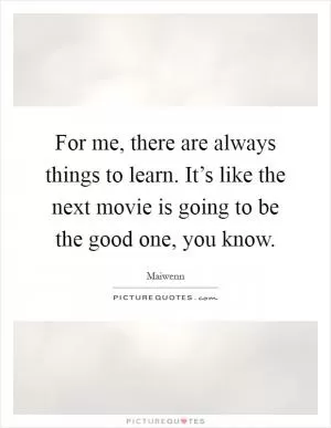 For me, there are always things to learn. It’s like the next movie is going to be the good one, you know Picture Quote #1