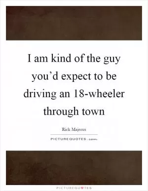I am kind of the guy you’d expect to be driving an 18-wheeler through town Picture Quote #1