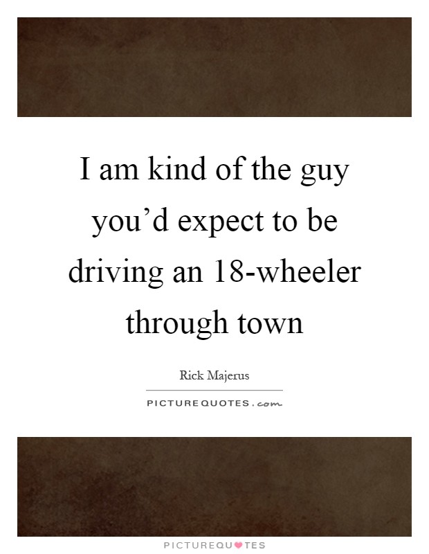 I am kind of the guy you'd expect to be driving an 18-wheeler through town Picture Quote #1