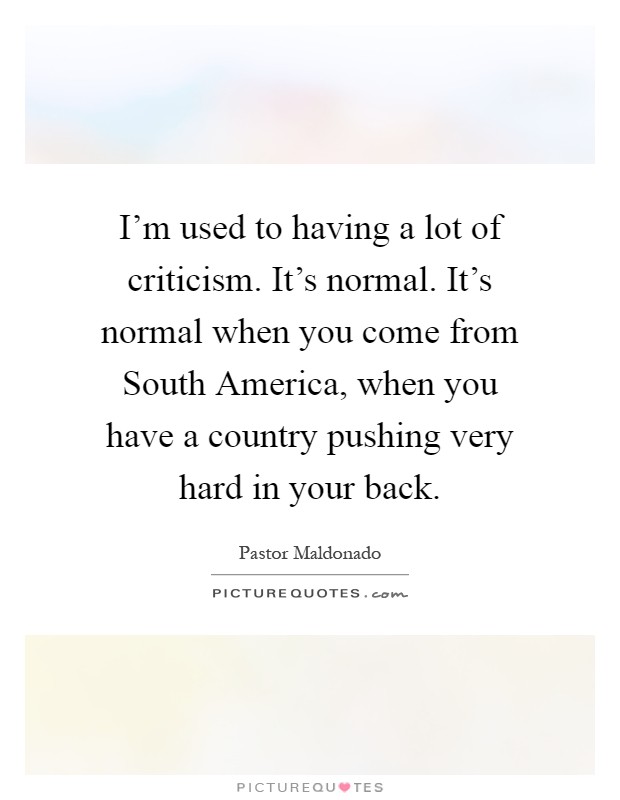 I'm used to having a lot of criticism. It's normal. It's normal when you come from South America, when you have a country pushing very hard in your back Picture Quote #1