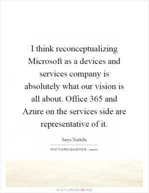 I think reconceptualizing Microsoft as a devices and services company is absolutely what our vision is all about. Office 365 and Azure on the services side are representative of it Picture Quote #1