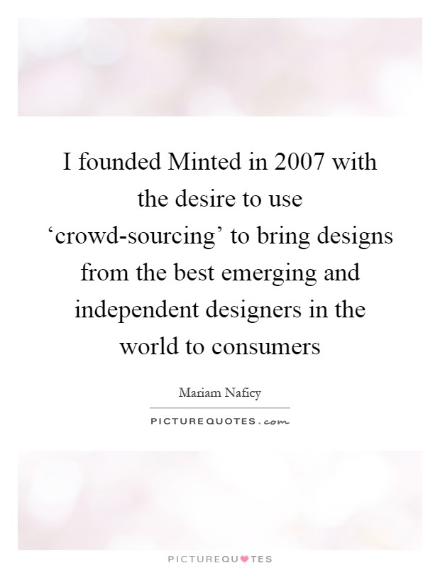I founded Minted in 2007 with the desire to use ‘crowd-sourcing' to bring designs from the best emerging and independent designers in the world to consumers Picture Quote #1